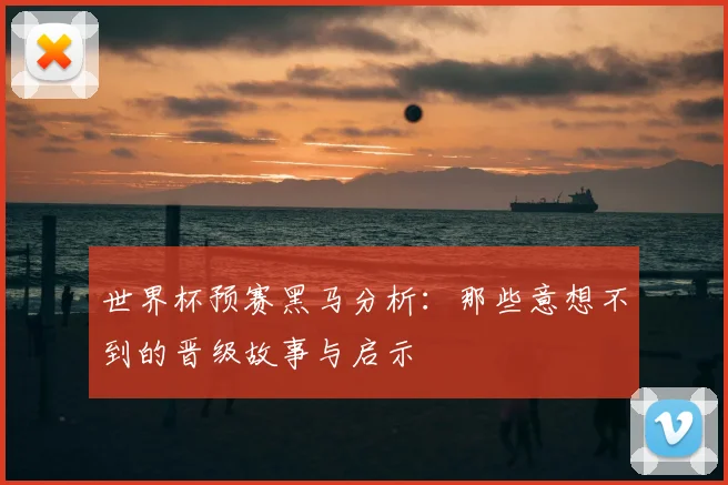 世界杯预赛黑马分析:那些意想不到的晋级故事与启示