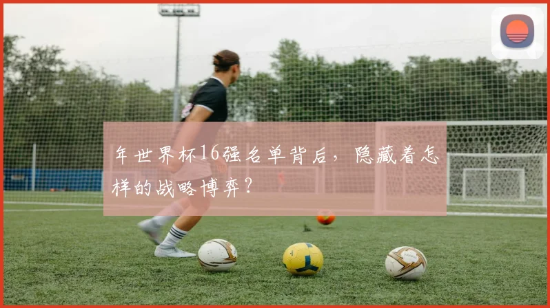年世界杯16强名单背后,隐藏着怎样的战略博弈?